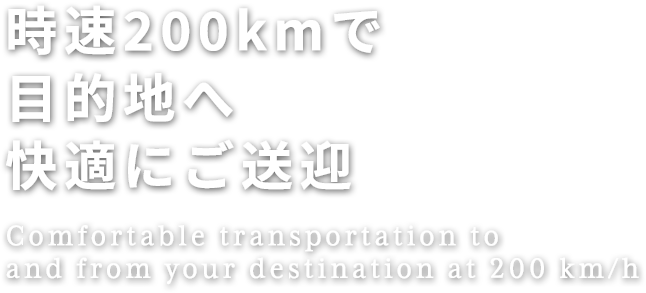 時速200kmで目的地へ快適にご送迎
Comfortable transportation to and from your destination at 200 km/h
