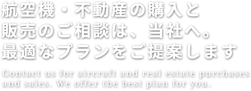 航空機・不動産の購入と販売のご相談は、当社へ。最適なプランをご提案します
Contact us for aircraft and real estate purchases and sales. We offer the best plan for you.